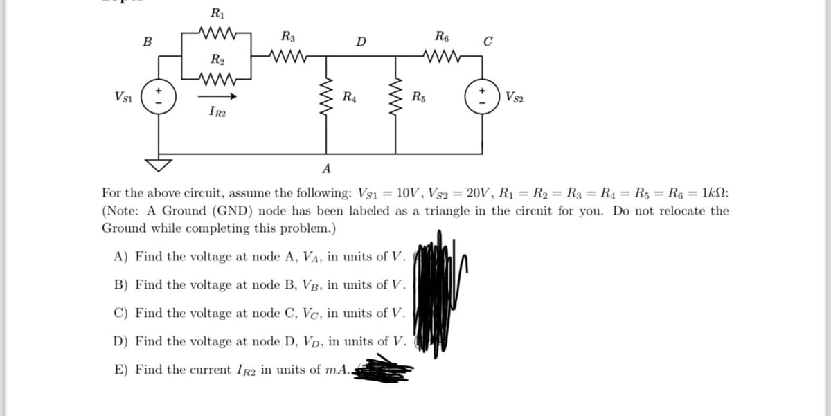 VS1
B
R₁
R₂
www
IR2
R3
D
R₁
R5
R6
C
VS2
A
For the above circuit, assume the following: Vs1 = 10V, Vs2 = 20V, R₁ = R₂ R3 = R4 = R5 R6 = 1kN:
(Note: A Ground (GND) node has been labeled as a triangle in the circuit for you. Do not relocate the
Ground while completing this problem.)
A) Find the voltage at node A, VA, in units of V.
B) Find the voltage at node B, VB, in units of V.
C) Find the voltage at node C, Vc, in units of V.
D) Find the voltage at node D, VD, in units of V.
E) Find the current IR2 in units of mA.