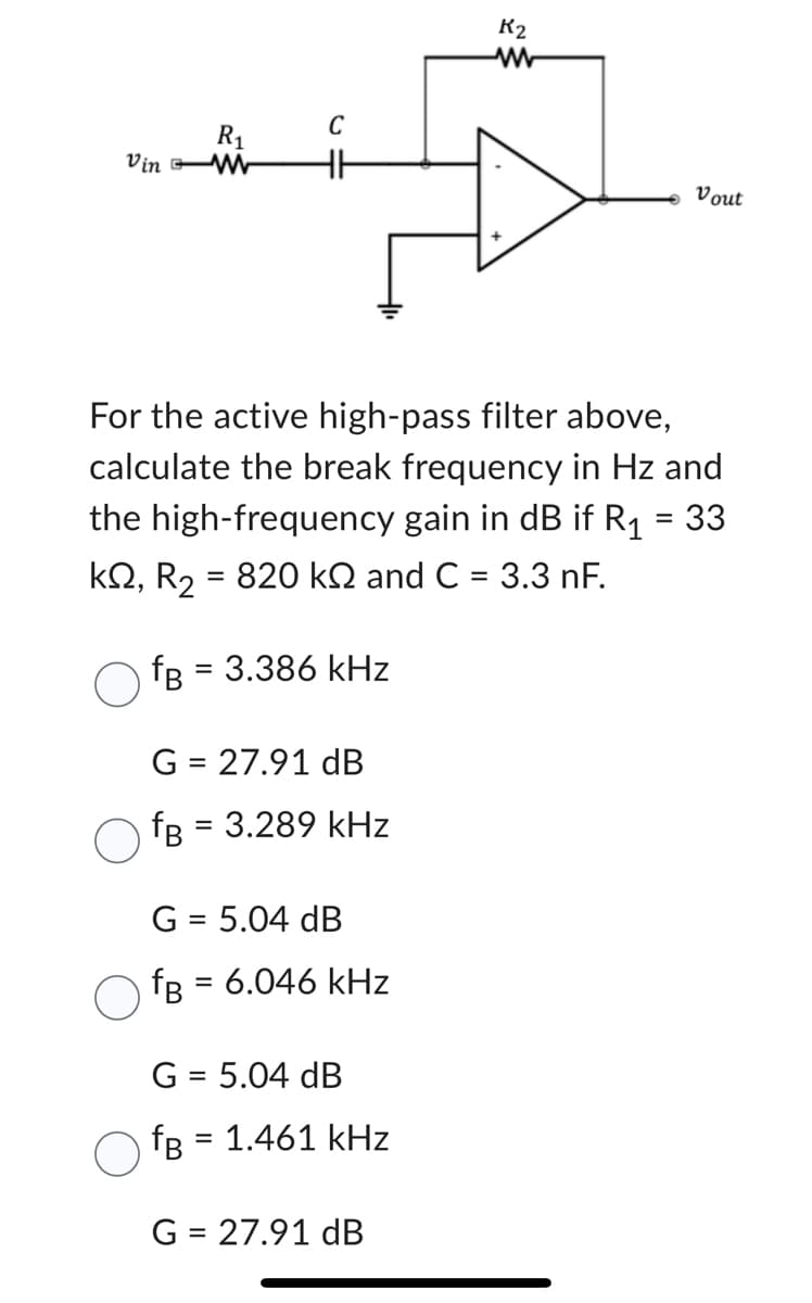 R₁
Vin W
C
HH
G = 27.91 dB
fB = 3.289 kHz
For the active high-pass filter above,
calculate the break frequency in Hz and
the high-frequency gain in dB if R₁
=
33
kQ2, R₂ = 820 k and C = 3.3 nF.
fB = 3.386 kHz
G = 5.04 dB
fB = 6.046 kHz
G = 5.04 dB
fB = 1.461 kHz
K2
G = 27.91 dB
Vout