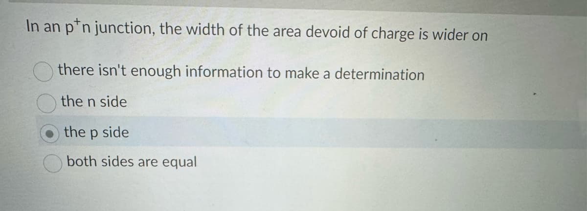 In an p n junction, the width of the area devoid of charge is wider on
there isn't enough information to make a determination
the n side
the p side
both sides are equal