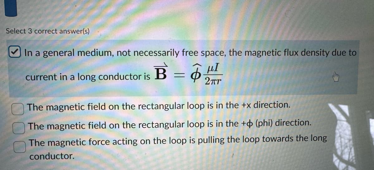 Select 3 correct answer(s)
In a general medium, not necessarily free space, the magnetic flux density due to
μΙ
current in a long conductor is B =
2πι
The magnetic field on the rectangular loop is in the +x direction.
The magnetic field on the rectangular loop is in the + (phi) direction.
The magnetic force acting on the loop is pulling the loop towards the long
conductor.