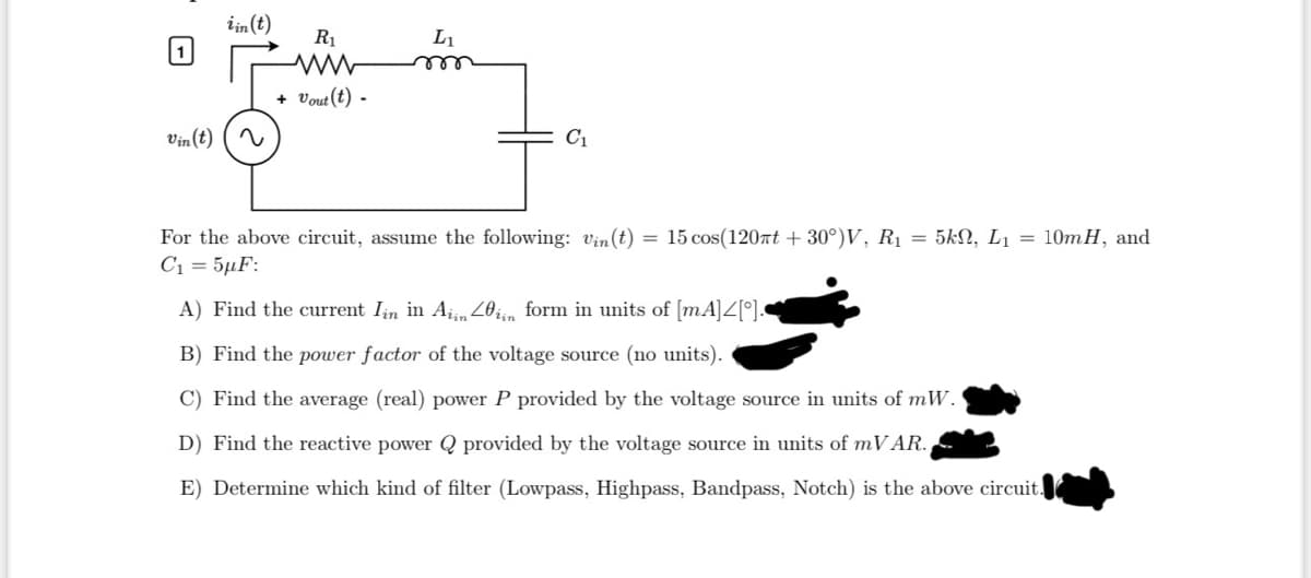 1
Vin(t)
iin (t)
R₁
+ Vout (t) -
L₁
m
C₁
For the above circuit, assume the following: Vin(t) = 15 cos(120πt +30°)V, R₁ = 5kN, L₁ = 10mH, and
C1 = 5μF:
A) Find the current Iin in Aiin 20in form in units of [mA]4[°].
B) Find the power factor of the voltage source (no units).
C) Find the average (real) power P provided by the voltage source in units of mW.
D) Find the reactive power Q provided by the voltage source in units of mVAR.
E) Determine which kind of filter (Lowpass, Highpass, Bandpass, Notch) is the above circuit.