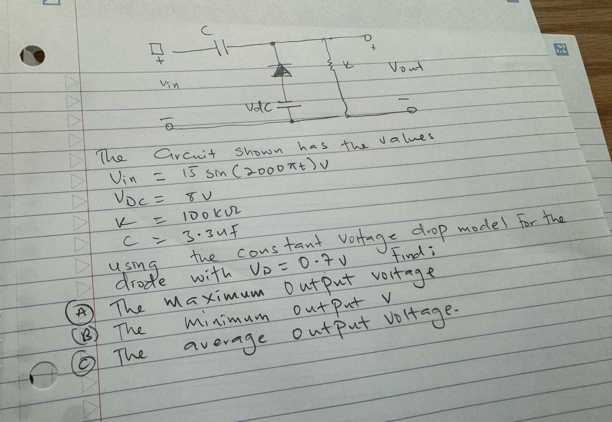 1
- The
+
Vin
A
(B) The
ⒸⒸ The
ē
Vin =
VDC =
=
U
Arcuit
vac I
+
Shown
15 Sin (2000 Ft)
O
+
Vout
has the values
8V
100 кл
су
зозит
using the constant voltage drop model for the
drade with Up = 0.7v
Find i
The maximum Output voltage
minimum Out Put V
average output voltage.