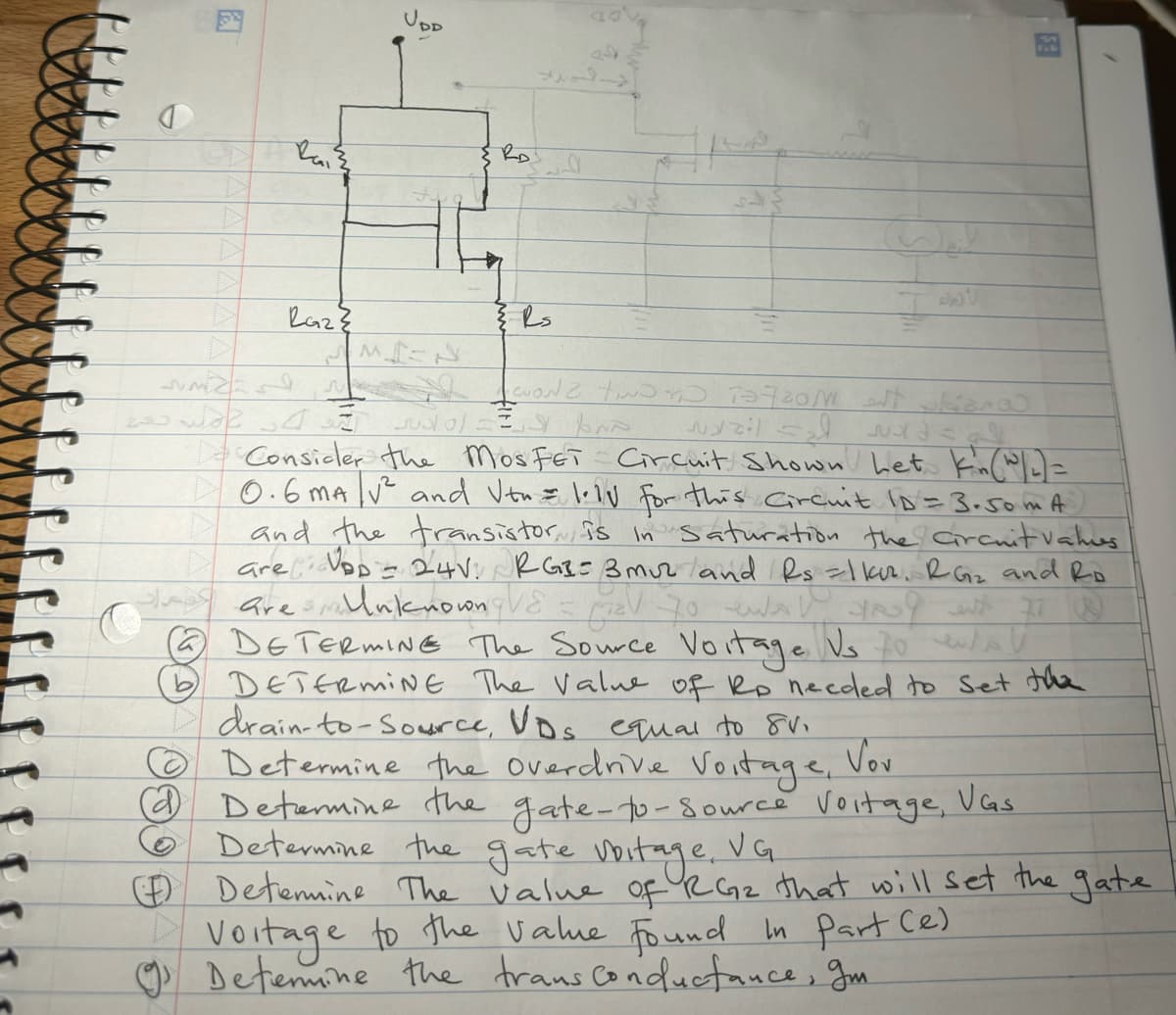 Rai ²
Razz
ومات
لاد في جعبة
M
UDD
{ Rs
WONZ TIND TO TOZZON est obiano
тя вто wazil sad suord=al.
Consider the MosFET Circuit Shown het kin (w/2) =
0.6 mA ² and Vtu = lely for this Circuit ID = 3.50 mA)
and the transistor, is in saturation the circuit vahus
are D = 24V: RGB=3muz and Rs = 1 kur. RG₂ and Ro
are Unknown V8 = ₂V 70 ewa Rud with 77 W
~ DETERMINE The Source Voitage Vs to wa
DETERMINE The value of Rp needed to set the
drain-to-Source, VDs equal to 8V.
Voitage,
- اه لاني
4f
ES
Determine the overdrive.
Vov
Determine the gate-to-Source Voitage, Vas
Determine the gate voitage, VG.
Determine The value of RG₂ that will set the gate
Voitage to the value found in part (e)
Determine the trans conductance, gm.