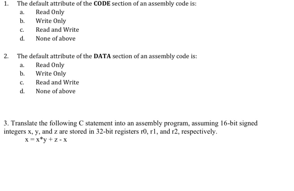 1.
2.
The default attribute of the CODE section of an assembly code is:
Read Only
Write Only
Read and Write
None of above
a.
b.
C.
d.
The default attribute of the DATA section of an assembly code is:
Read Only
Write Only
Read and Write
None of above
a.
b.
C.
d.
3. Translate the following C statement into an assembly program, assuming 16-bit signed
integers x, y, and z are stored in 32-bit registers r0, r1, and r2, respectively.
x = x*y+z-x