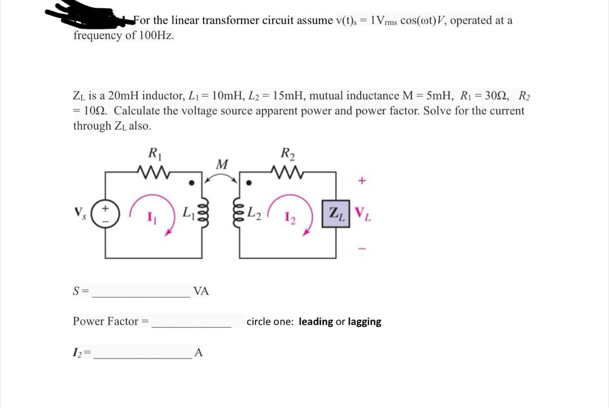 For the linear transformer circuit assume v(t)s = 1Vrms cos(@t)V, operated at a
frequency of 100Hz.
ZL is a 20mH inductor, L₁= 10mH, L2 = 15mH, mutual inductance M = 5mH, R₁ = 309, R₂
= 109. Calculate the voltage source apparent power and power factor. Solve for the current
through Z₁ also.
R₁
S
S =
Power Factor =
1₂ =
мее
L₁
VA
A
M
ell
R₂
ww
+
ZL VL
circle one: leading or lagging