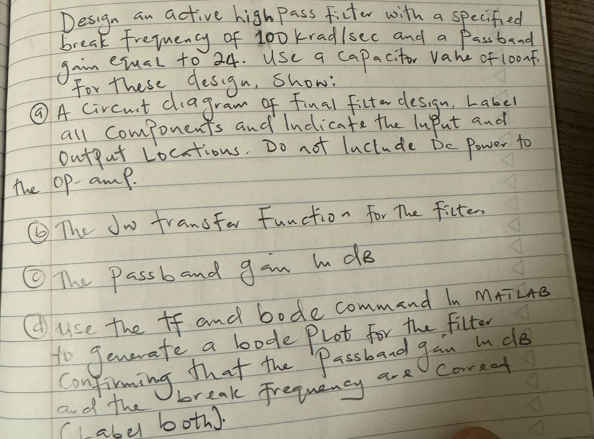 Specified
Pass band
Design
an active high pass filter with a
break frequency of 100 krad/sec and a
equal to 24. use a capacitor vahe of loonf
For these design, Showi
gam
⑥A circuit diagram of final filter design, Label
all Components and Indicate the Input and
Output Locations. Do not luctude De
the op-amp.
Power to
The Jw transfer Function for the filter, I
The Passband gain in dB
Ho generate
use the tf and bode command In MATLAB
a bode Plot for the filter I
that the Passband gain in dB
break Frequency
Confirming
ad the
CLabel both).
and
Correct