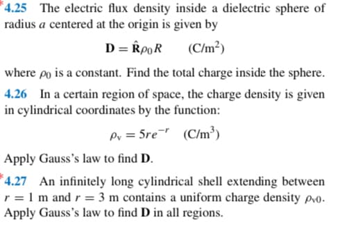 4.25 The electric flux density inside a dielectric sphere of
radius a centered at the origin is given by
D = RPOR
(C/m²)
where po is a constant. Find the total charge inside the sphere.
4.26 In a certain region of space, the charge density is given
in cylindrical coordinates by the function:
(C/m³)
Pv = 5re
Apply Gauss's law to find D.
4.27 An infinitely long cylindrical shell extending between
r = 1 m and r= 3 m contains a uniform charge density pvo.
Apply Gauss's law to find D in all regions.