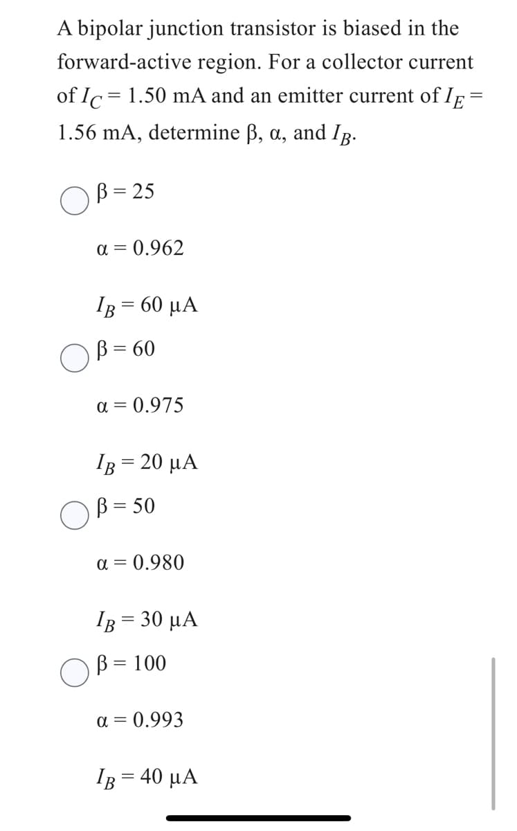 A bipolar junction transistor is biased in the
forward-active region. For a collector current
of Ic= 1.50 mA and an emitter current of IE
1.56 mA, determine ß, a, and IB.
B = 25
α = 0.962
IB = 60 μA
B = 60
α = 0.975
IB = 20 μA
B = 50
α = 0.980
IB = 30 μα
B = 100
a = 0.993
IB = 40 μA