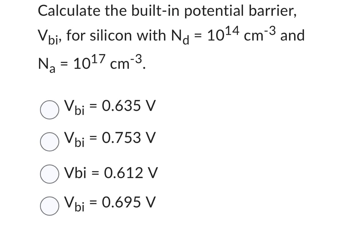 Calculate the built-in potential barrier,
Voi, for silicon with Nd = 10¹4 cm-3 and
N₂ = 1017 cm-³.
Vbi = 0.635 V
Vbi = 0.753 V
O Vbi = 0.612 V
Vbi = 0.695 V
O Vbi