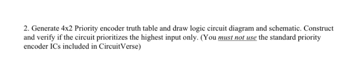 2. Generate 4x2 Priority encoder truth table and draw logic circuit diagram and schematic. Construct
and verify if the circuit prioritizes the highest input only. (You must not use the standard priority
encoder ICs included in Circuit Verse)