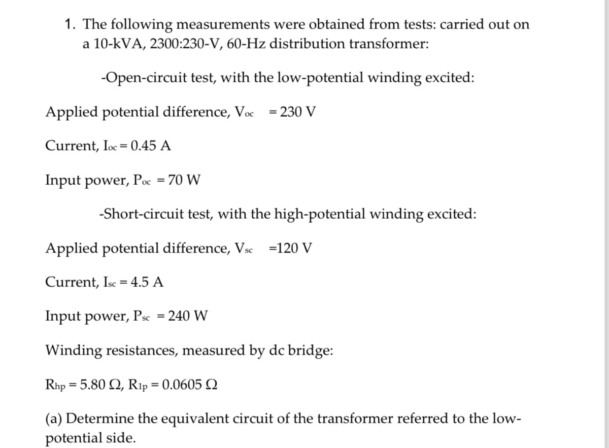 1. The following measurements were obtained from tests: carried out on
a 10-kVA, 2300:230-V, 60-Hz distribution transformer:
-Open-circuit test, with the low-potential winding excited:
Applied potential difference, Voc = 230 V
Current, Ioc 0.45 A
=
Input power, Poc = 70 W
-Short-circuit test, with the high-potential winding excited:
Applied potential difference, Vsc =120 V
Current, Isc 4.5 A
=
Input power, Psc
= 240 W
Winding resistances, measured by dc bridge:
=
Rhp 5.80 2, R1p = 0.0605
(a) Determine the equivalent circuit of the transformer referred to the low-
potential side.