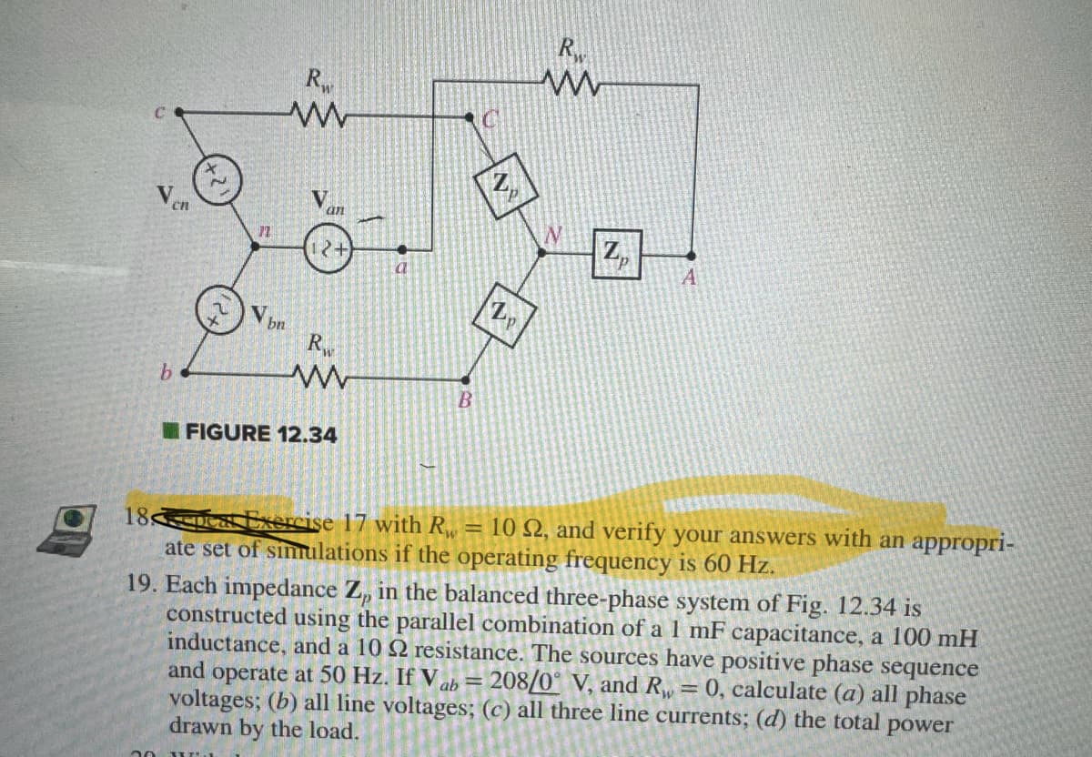 b
2
77
20 J
Rw
www
Vbn
an
2+
Rw
www
FIGURE 12.34
B
p
Zp
R
www
Zp
A
18
Exercise 17 with R₁ = 10 S2, and verify your answers with an appropri-
ate set of simulations if the operating frequency is 60 Hz.
19. Each impedance Z, in the balanced three-phase system of Fig. 12.34 is
constructed using the parallel combination of a 1 mF capacitance, a 100 mH
inductance, and a 1022 resistance. The sources have positive phase sequence
and operate at 50 Hz. If V ab = 208/0° V, and R = 0, calculate (a) all phase
voltages; (b) all line voltages; (c) all three line currents; (d) the total power
drawn by the load.