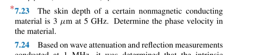 7.23 The skin depth of a certain nonmagnetic conducting
material is 3 μm at 5 GHz. Determine the phase velocity in
the material.
7.24 Based on wave attenuation and reflection measurements
ot