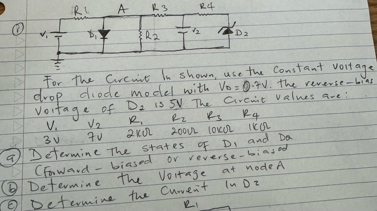 IR I
A
R3
{R2
R4
√2
D2
7
voltage
For the Circuit In shown, use the Constant voit
I drop diode model with Vo = 0.7V. The reverse-bias
D Vortage of D₂ 15 5V. The Circint values are:
V₁
V₂
R₁
R₂.
вз
R4
3v
70
21002
1102
2002 1010r.
a Determine the states
(Forward-biased
Determine the Voltage
OF D, and Da
or reverse-biased
at node A
In D2
2 Determine the Current