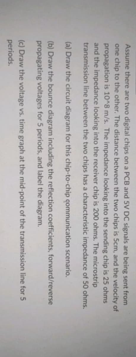 Assume there are two digital chips on a PCB and 5V DC signals are being sent from
one chip to the other. The distance between the two chips is 5cm, and the velocity of
propagation is 10^8 m/s. The impedance looking into the sending chip is 25 ohms
and the impedance looking into the receiver chip is 200 ohms. The microstrip
transmission line between the two chips has a characteristic impedance of 50 ohms.
(a) Draw the circuit diagram for this chip-to-chip communication scenario.
(b) Draw the bounce diagram including the reflection coefficients, forward/reverse
propagating voltages for 5 periods, and label the diagram.
(c) Draw the voltage vs. time graph at the mid-point of the transmission line for 5
periods.