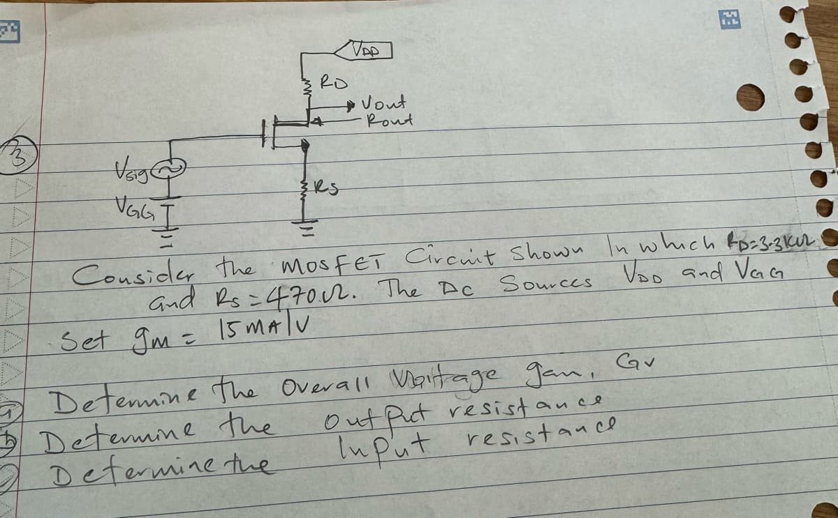 24
3
Vsige
VGG
I
RO
RS
VAP
Vout
Rout
Consider the mosFET Circuit Shown In which &p=3-3 kuz
Ac
and Rs=4702. The Dc Sources VOD and VGG
Set gm = 15 MATU
Determine the Overall Voltage gan, Cav
Determine the
2 Determine the
F3
Out Put resistance
Input resistance