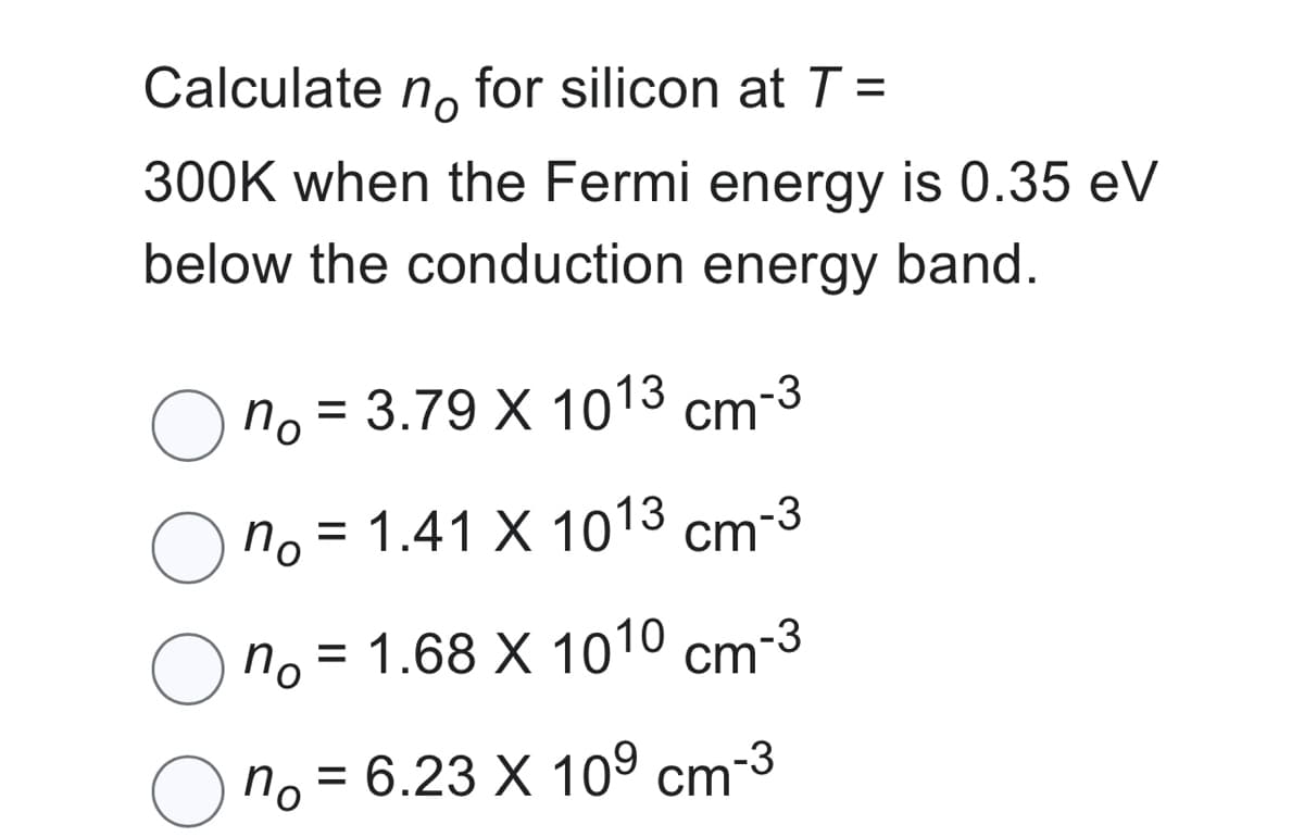 Calculate no for silicon at T =
300K when the Fermi energy is 0.35 eV
below the conduction energy band.
no = 3.79 X 1013 cm-3
по
no
= 1.41 X 1013 cm
-3
no = 1.68 X 1010 cm-3
по
no = 6.23 X 10⁹ cm-³