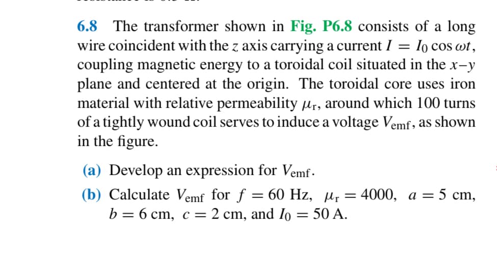 =
6.8 The transformer shown in Fig. P6.8 consists of a long
wire coincident with the z axis carrying a current I
Io cos wt,
coupling magnetic energy to a toroidal coil situated in the x-y
plane and centered at the origin. The toroidal core uses iron
material with relative permeability µÃ, around which 100 turns
of a tightly wound coil serves to induce a voltage Vemf, as shown
in the figure.
(a) Develop an expression for Vemf.
(b) Calculate Vemf for f = 60 Hz, µ₁ = 4000, a = 5 cm,
b = 6 cm, c = 2 cm, and Io = 50 A.