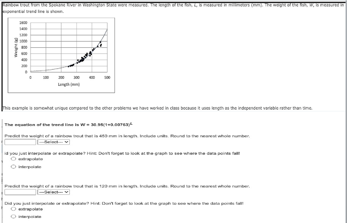 Rainbow trout from the Spokane River in Washington State were measured. The length of the fish, L, is measured in millimeters (mm). The weight of the fish, W, is measured in
exponential trend line is shown.
Weight (g)
1600
1400
1200
1000
800
600
400
200
0
0
100
200
300
Length (mm)
400
500
This example is somewhat unique compared to the other problems we have worked in class because it uses length as the independent variable rather than time.
The equation of the trend line is W = 30.95(1+0.00763)¹
Predict the weight of a rainbow trout that is 450 mm in length. Include units. Round to the nearest whole number.
---Select--
id you just interpolate or extrapolate? Hint: Don't forget to look at the graph to see where the data points fall!
O extrapolate
O interpolate
Predict the weight of a rainbow trout that is 120 mm in length. Include units. Round to the nearest whole number.
---Select--- v
Did you just interpolate or extrapolate? Hint: Don't forget to look at the graph to see where the data points fall!
O extrapolate
O interpolate