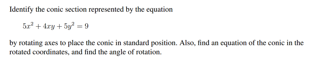 Identify the conic section represented by the equation
5x+4xy+5y = 9
by rotating axes to place the conic in standard position. Also, find an equation of the conic in the
rotated coordinates, and find the angle of rotation.