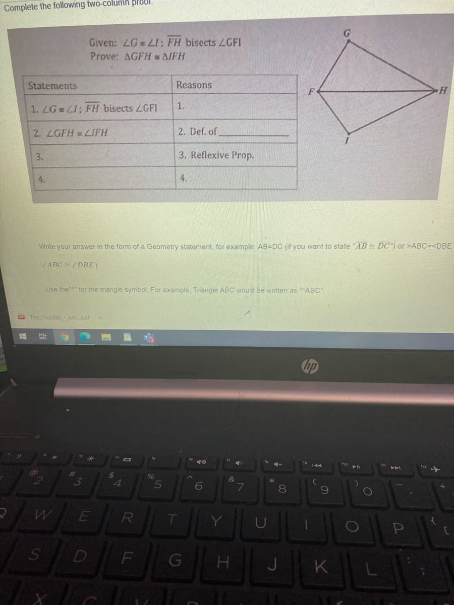 Complete the following two-column proul.
Given: LG LI; FH bisects LGFI
Prove: AGFH AIFH
Statements
Reasons
H.
1.
1. LG LI; FH bisects LGFI
2. LGFH LIFH
2. Def. of
3.
3. Reflexive Prop.
4.
4.
Write your answer in the form of a Geometry statement, for example: AB=DC (if vou want to state "AB DC") or >ABC=<DBE
ZABC ZDBE)
Use the"A" for the triangle symbol. For example, Triangle ABC would be written as "AABC",
Con The CrucibleArt.pdf
%23
2$
4
3
&
8.
R
D
J
K
