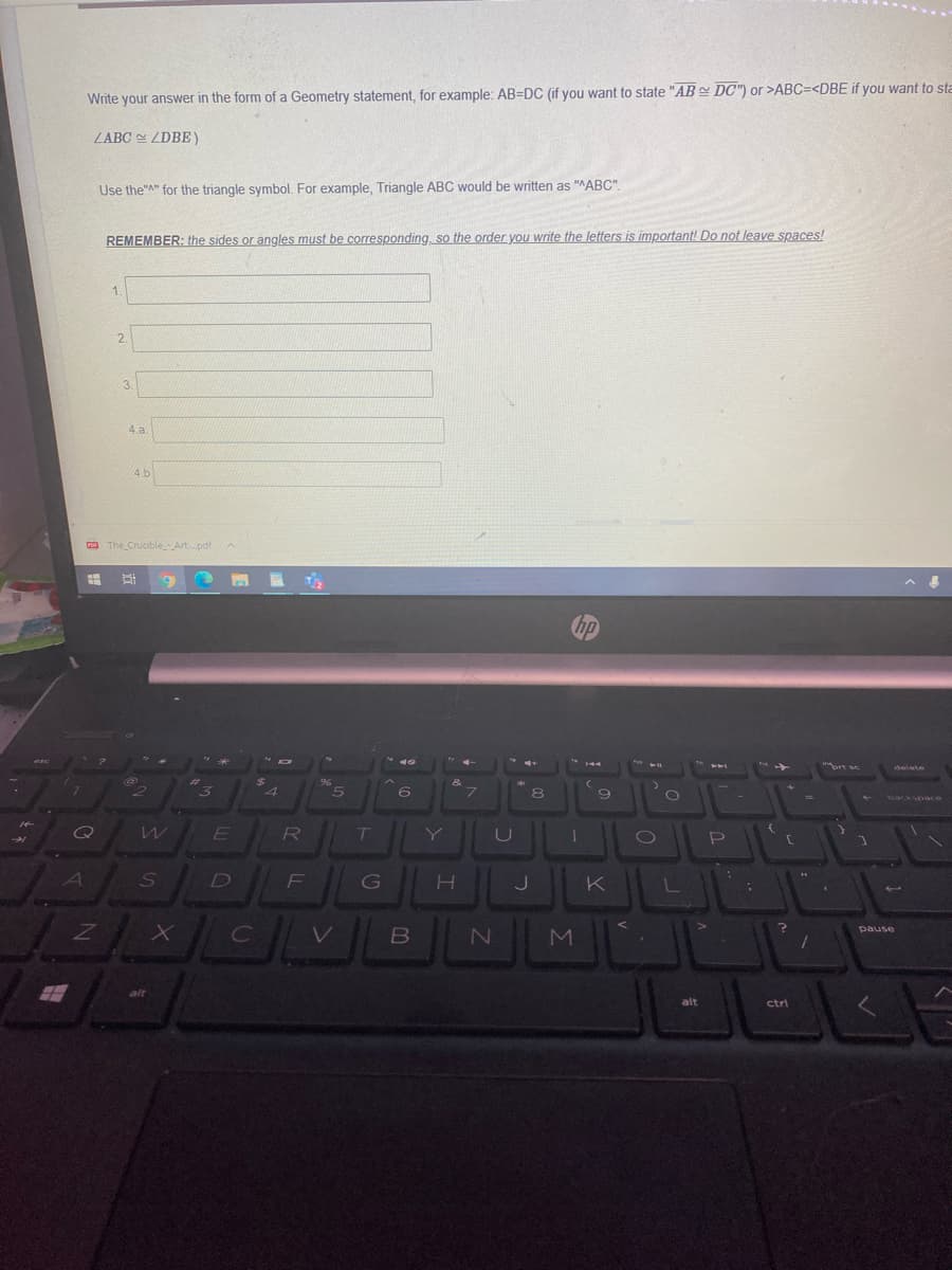 Write your answer in the form of a Geometry statement, for example: AB=DC (if you want to state "AB DC") or >ABC=<DBE if you want to sta
ZABC ZDBE)
Use the"A" for the triangle symbol. For example, Triangle ABC would be written as "ABC".
REMEMBER: the sides or angles must be corresponding, so the order you write the letters is important! Do not leave spaces!
1.
3.
4 a
4.b
P A
The CrucibleArt.pdf
hp
* 1o
brt sc
delete
96
4
6
8
backspace
ET
R
Y
P
A
G
H.
K
L
V
pause
alt
alt
ctri
