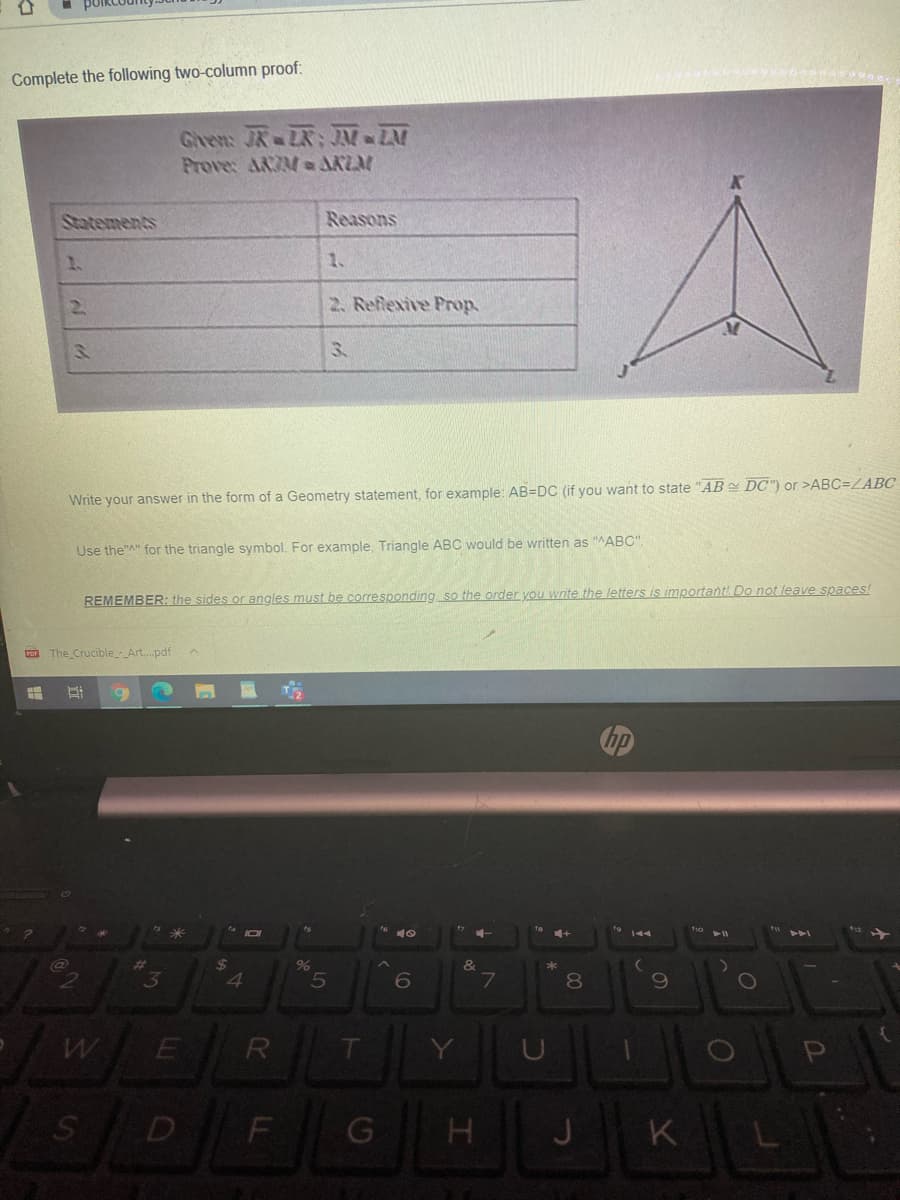 Complete the following two-column proof:
Gren: JR LR: JM ZM
Prove: ARZM a AKLM
Statements
Reasons
1.
1.
2.
2. Reflexive Prop.
3.
Write your answer in the form of a Geometry statement, for example: AB=DC (if you want to state "AB DC") or >ABC=LABC
Use the"A" for the triangle symbol. For example, Triangle ABC would be written as "ABC".
REMEMBER: the sides or angles must be corresponding so the order you write the letters is important Do not leave spaces!
Fon The Crucible_-_Art..pdf
%24
*
3
4.
6.
7
80
E
D
K
