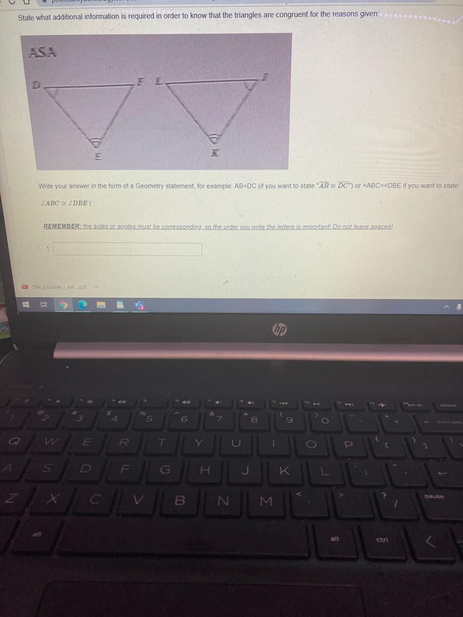 State what additional information is required in order to know that the triangles are congruent for the reasons given:
ASA
Write your answer in the form of a Geometry statement, for example: AB=DC (if you want to state "AB DC") or <ABC=<DBE if you want to state:
LABC ZDBE)
REMEMBER: the sides or angles must be corresponding so the order you write the letters is importantl Do not leave spaces!
To The Crucible_Art.pdf
4
6.
E
7T
Y
U
A
D
F
pause
V
alt
ctri
