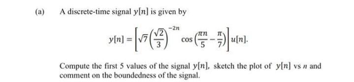 (a)
A discrete-time signal y[n] is given by
-2n
un
yln] :
u[n].
cos
Compute the first 5 values of the signal y[n], sketch the plot of y[n] vs n and
comment on the boundedness of the signal.
