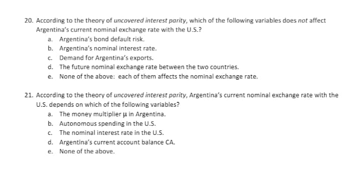 20. According to the theory of uncovered interest parity, which of the following variables does not affect
Argentina's current nominal exchange rate with the U.S.?
a. Argentina's bond default risk.
b. Argentina's nominal interest rate.
c. Demand for Argentina's exports.
d. The future nominal exchange rate between the two countries.
e. None of the above: each of them affects the nominal exchange rate.
21. According to the theory of uncovered interest parity, Argentina's current nominal exchange rate with the
U.S. depends on which of the following variables?
a. The money multiplier u in Argentina.
b. Autonomous spending in the U.S.
c. The nominal interest rate in the U.S.
d. Argentina's current account balance CA.
e. None of the above.
