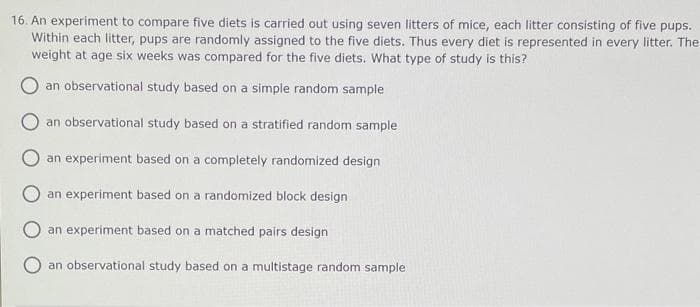 16. An experiment to compare five diets is carried out using seven litters of mice, each litter consisting of five pups.
Within each litter, pups are randomly assigned to the five diets. Thus every diet is represented in every litter. The
weight at age six weeks was compared for the five diets. What type of study is this?
an observational study based on a simple random sample
an observational study based on a stratified random sample
an experiment based on a completely randomized design
an experiment based on a randomized block design
an experiment based on a matched pairs design
an observational study based on a multistage random sample
