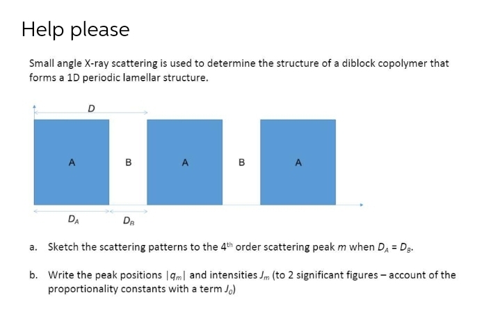 Help please
Small angle X-ray scattering is used to determine the structure of a diblock copolymer that
forms a 1D periodic lamellar structure.
в
A.
в
DA
Da
a. Sketch the scattering patterns to the 4th order scattering peak m when DA = Dg.
%3D
b. Write the peak positions |gm| and intensities Jm (to 2 significant figures - account of the
proportionality constants with a term Jo)
