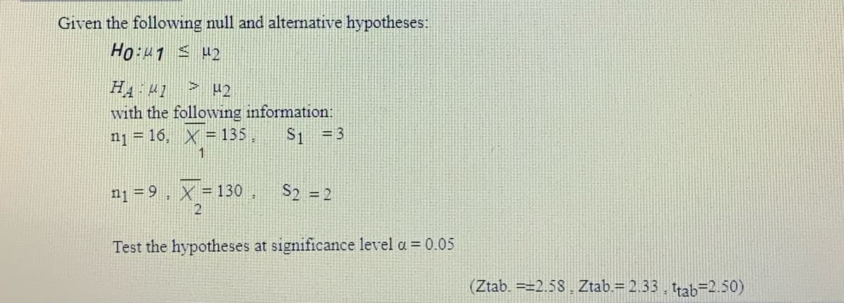 Given the following null and altemative hypotheses:
H4 41
with the following information:
n1 = 16, X = 135, S1 =3
nį = 9, X = 130,
S2 = 2
%3D
Test the hypotheses at significance level a = 0.05
(Ztab. =2.58 Ztab.= 2.33, trab=2.50)
