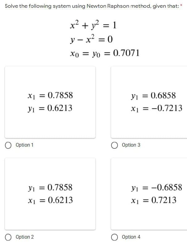 Solve the following system using Newton Raphson method, given that:
x² + y² = 1
y- x² = 0
Xoyo = 0.7071
x1 = 0.7858
31 = 0.6213
y₁ = 0.7858
X₁ = 0.6213
O Option 1
O Option 2
31 = 0.6858
x₁ = -0.7213
y₁ = -0.6858
X1
x₁ = 0.7213
O Option 3
O Option 4