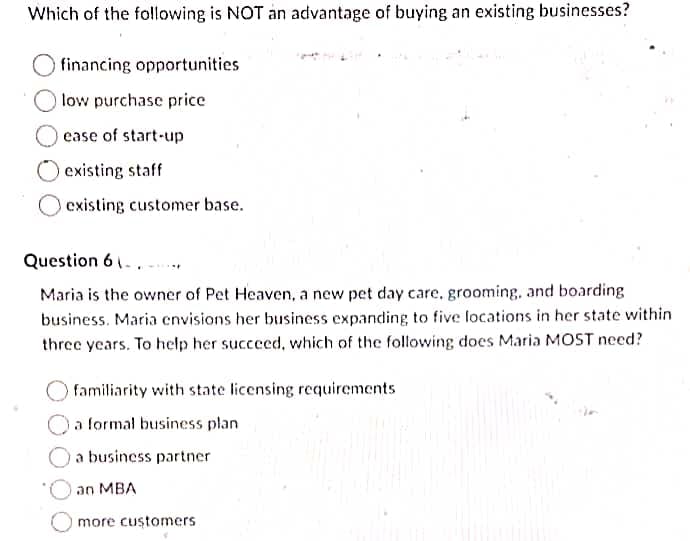 Which of the following is NOT an advantage of buying an existing businesses?
financing opportunities
low purchase price
ease of start-up
Oexisting staff
existing customer base.
Question 6 1.. -.
Maria is the owner of Pet Heaven, a new pet day care, grooming, and boarding
business. Maria cnvisions her business expanding to five locations in her state within
three years. To help her succeed, which of the following does Maria MOST need?
familiarity with state licensing requirements
O a formal business plan
a business partner
an MBA
more customers
