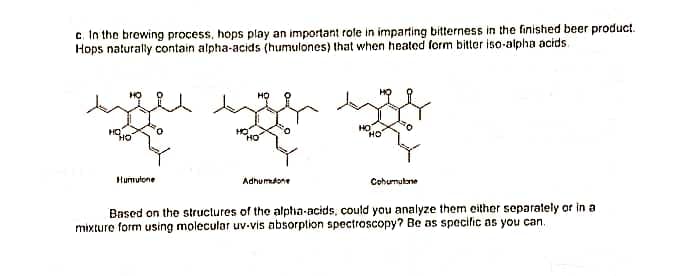 c. In the brewing process, hops play an important role in imparting bitterness in the finished beer product.
Hops naturally contain alpha-acids (humulones) that when heated form bitter iso-alpha acids.
HO
Humutone
Adhumtone
Cohumulbne
Based on the structures of the alpha-acids, could you analyze them either separalely or in a
mixture form using molecular uv-vis absorplion spectroscopy? Be as specific as you can.
