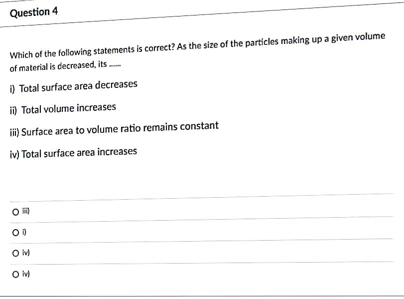 Question 4
Which of the following statements is correct? As the size of the particles making up a given volume
of material is decreased, its .
i) Total surface area decreases
ii) Total volume increases
i) Surface area to volume ratio remains constant
iv) Total surface area increases
O i)
i)
O iv)
O v)
