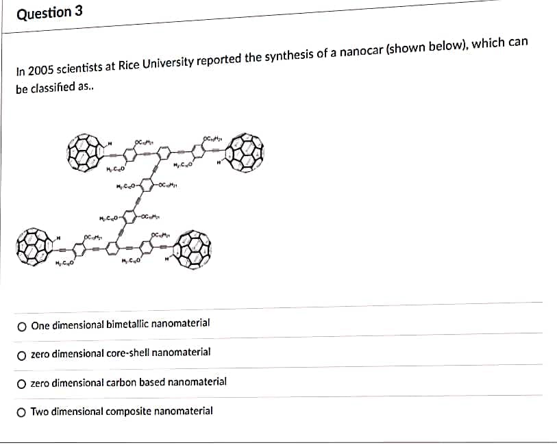 Question 3
In 2005 scientists at Rice University reported the synthesis of a nanocar (shown below), which can
be classified as.
O One dimensional bimetallic nanomaterial
O zero dimensional core-shell nanomaterial
O zero dimensional carbon based nanomaterial
O Two dimensional composite nanomaterial
