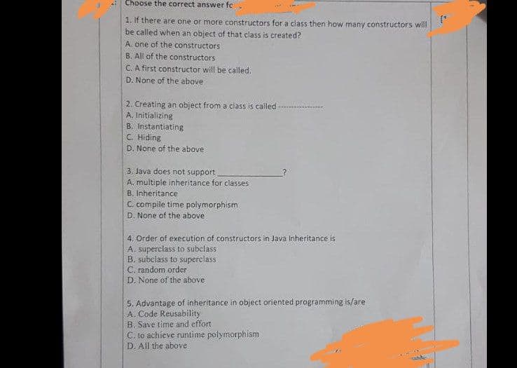 Choose the correct answer fc
1. If there are one or more constructors for a class then how many constructors will
be called when an object of that class is created?
A. one of the constructors
B. All of the constructors
C. A first constructor will be called,
D. None of the above
2. Creating an object from a class is called
A. Initializing
B. Instantiating
C. Hiding
D. None of the above
3. Java does not support
A. multiple inheritance for classes
B. Inheritance
C. compile time polymorphism
D. None of the above
4. Order of execution of constructors in Java Inheritance is
A. superclass to subclass
B. subclass to superclass
C. random order
D. None of the above
5. Advantage of inheritance in object oriented programming is/are
A. Code Reusability
B. Save time and effort
C. 1o achieve runtime polymorphism
D. All the above
