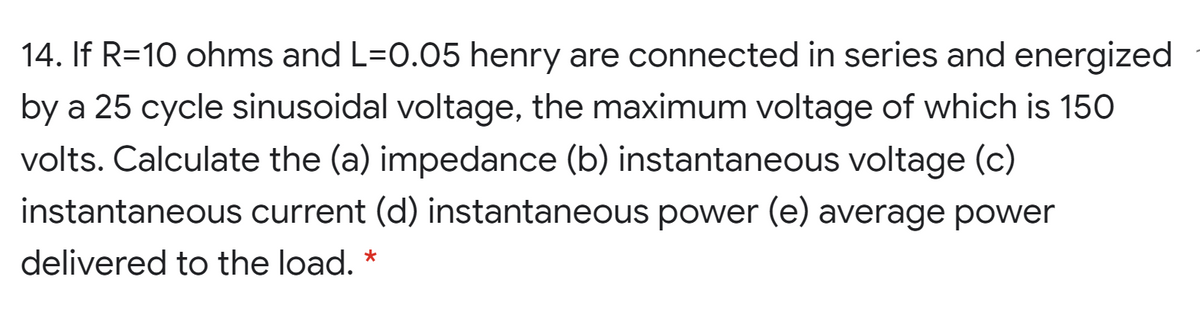 14. If R=10 ohms and L=0.05 henry are connected in series and energized
by a 25 cycle sinusoidal voltage, the maximum voltage of which is 150
volts. Calculate the (a) impedance (b) instantaneous voltage (c)
instantaneous current (d) instantaneous power (e) average power
delivered to the load. *
