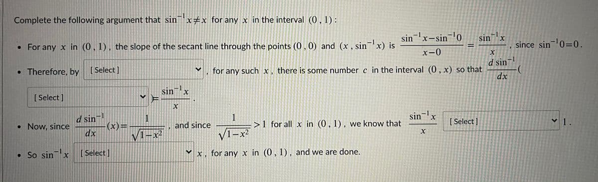 Complete the following argument that sinx#x for any x in the interval (0,1):
sinx-sin-0
-1
sinx
X.
since sin¬0=0.
-1
• For any x in (0,1), the slope of the secant line through the points (0,0) and (x, sin'x) is
%D
X-0
d sin-
• Therefore, by [Select]
[ Select
for any
such x, there is some number c in the interval (0,x) so that
dx
sinx
-1
[ Select ]
sin¬!
d sin
• Now, since
1
(x)=
V1-x²
and since
>1 for all x in (0, 1), we know that
[ Select ]
V1.
dx
VI-x2
V1-x²
• So sinx
[ Select ]
for any x in (0,1), and we are done.
