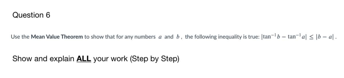 Question 6
Use the Mean Value Theorem to show that for any numbers a and b, the following inequality is true: |tan-b – tan-a| < [b – a| .
Show and explain ALL your work (Step by Step)
