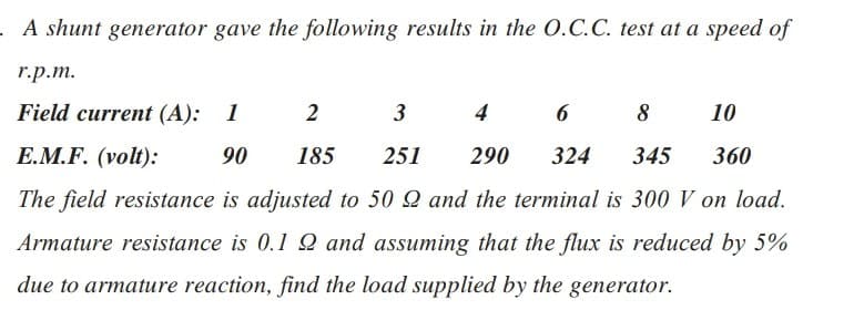 .A shunt generator gave the following results in the O.C.C. test at a speed of
r.p.m.
Field current (A): 1
2
3
4
6
8
10
E.M.F. (volt):
90 185 251 290 324 345 360
The field resistance is adjusted to 50 Q and the terminal is 300 V on load.
Armature resistance is 0.12 and assuming that the flux is reduced by 5%
due to armature reaction, find the load supplied by the generator.