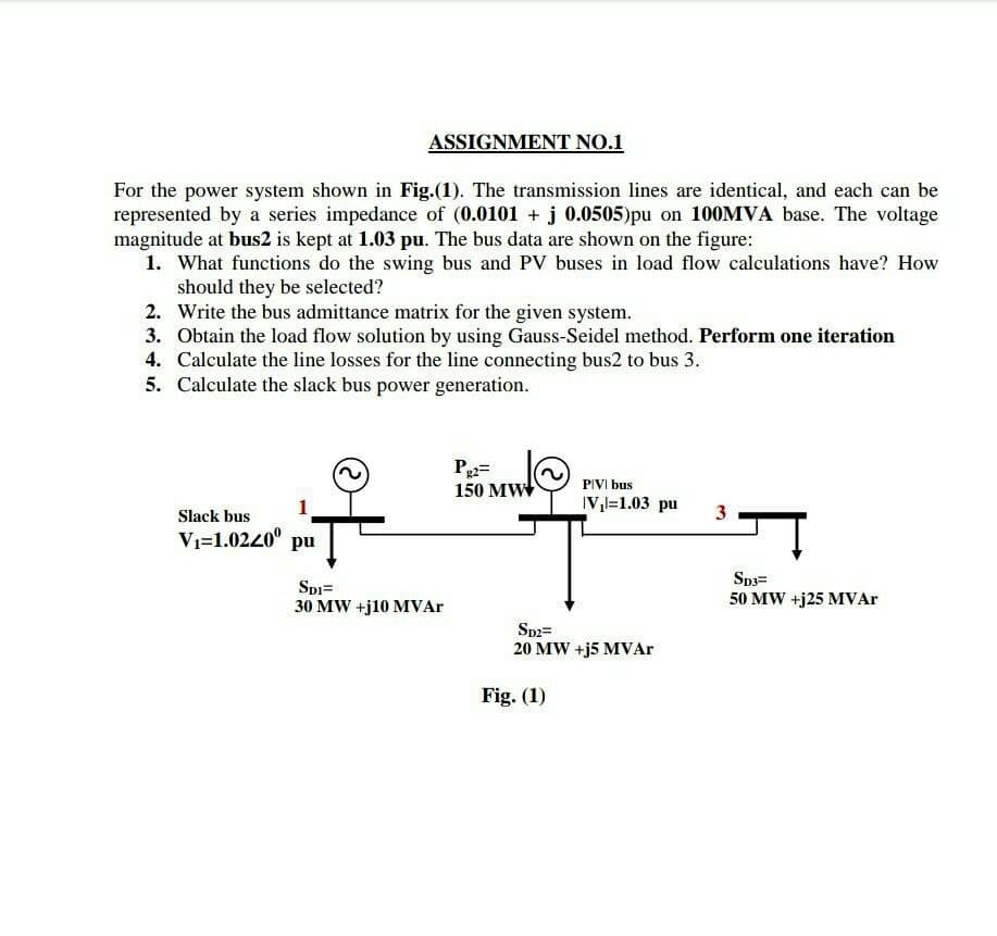 ASSIGNMENT NO.1
For the power system shown in Fig.(1). The transmission lines are identical, and each can be
represented by a series impedance of (0.0101 + j 0.0505)pu on 100MVA base. The voltage
magnitude at bus2 is kept at 1.03 pu. The bus data are shown on the figure:
1. What functions do the swing bus and PV buses in load flow calculations have? How
should they be selected?
2. Write the bus admittance matrix for the given system.
3. Obtain the load flow solution by using Gauss-Seidel method. Perform one iteration
4. Calculate the line losses for the line connecting bus2 to bus 3.
5. Calculate the slack bus power generation.
P2=
150 MW
PIVI bus
1
IV,l=1.03 pu
3
Slack bus
Vı=1.0240° pu
Sp3=
Spi=
30 MW +j10 MVAR
50 MW +j25 MVAR
Sp2=
20 MW +j5 MVAr
Fig. (1)
