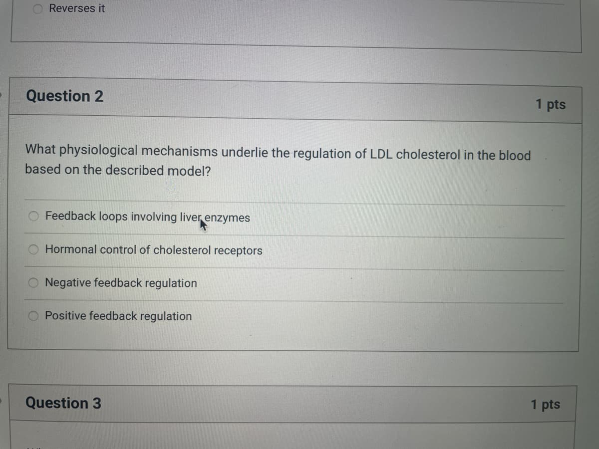 Reverses it
Question 2
What physiological mechanisms underlie the regulation of LDL cholesterol in the blood
based on the described model?
Feedback loops involving liver enzymes
Hormonal control of cholesterol receptors
Negative feedback regulation
Positive feedback regulation
Question 3
1 pts
1 pts