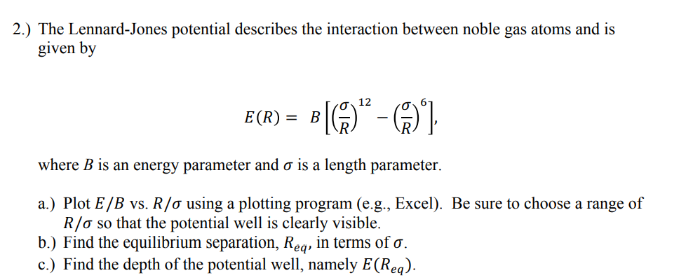 2.) The Lennard-Jones potential describes the interaction between noble gas atoms and is
given by
12
E(R)
B
where B is an energy parameter and o is a length parameter.
a.) Plot E /B vs. R/o using a plotting program (e.g., Excel). Be sure to choose a range of
R/o so that the potential well is clearly visible.
b.) Find the equilibrium separation, Reg, in terms of o.
c.) Find the depth of the potential well, namely E (Req).
