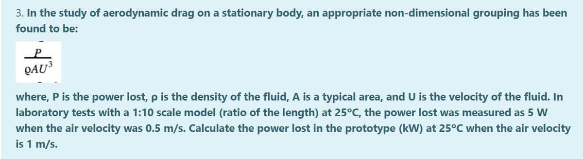 3. In the study of aerodynamic drag on a stationary body, an appropriate non-dimensional grouping has been
found to be:
QAU3
where, P is the power lost, p is the density of the fluid, A is a typical area, and U is the velocity of the fluid. In
laboratory tests with a 1:10 scale model (ratio of the length) at 25°C, the power lost was measured as 5 w
when the air velocity was 0.5 m/s. Calculate the power lost in the prototype (kW) at 25°C when the air velocity
is 1 m/s.
