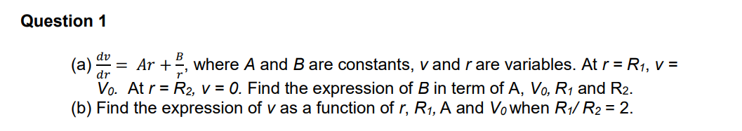 Question 1
dv
, where A and B are constants, v and rare variables. At r = R1, v =
Vo. At r = R2, v = 0. Find the expression of B in term of A, Vo, R1 and R2.
(b) Find the expression of v as a function of r, R1, A and Vowhen R1/ R2 = 2.
(a
= Ar +
dr
