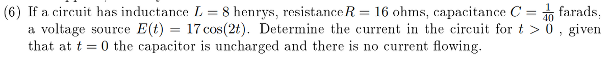 (6) If a circuit has inductance L = 8 henrys, resistance R = 16 ohms, capacitance C
a voltage source E(t) = 17 cos(2t). Determine the current in the circuit for t > 0, given
that at t = 0 the capacitor is uncharged and there is no current flowing.
farads,
40
