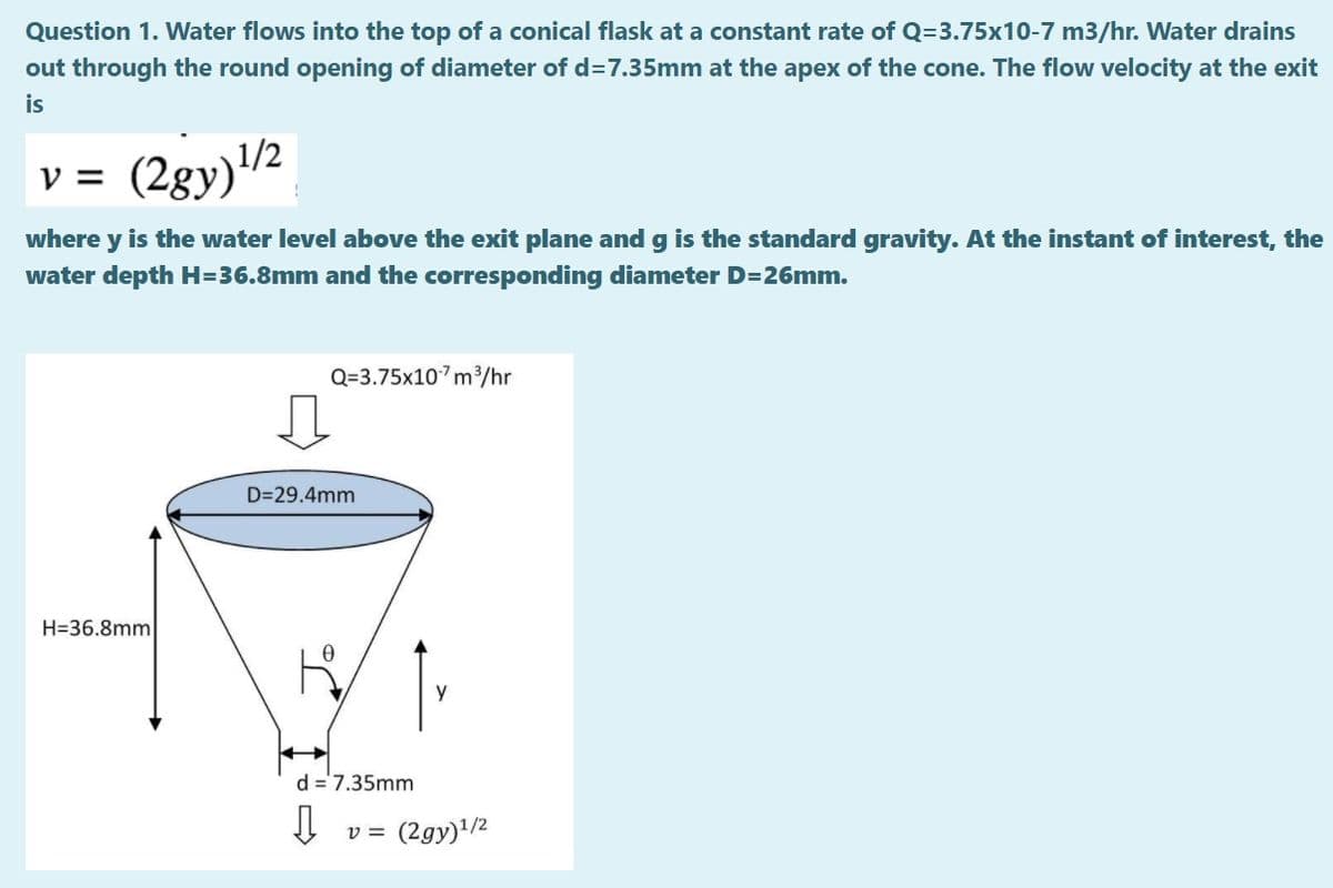 Question 1. Water flows into the top of a conical flask at a constant rate of Q=3.75x10-7 m3/hr. Water drains
out through the round opening of diameter of d37.35mm at the apex of the cone. The flow velocity at the exit
is
v = (2gy)/2
where y is the water level above the exit plane and g is the standard gravity. At the instant of interest, the
water depth H=36.8mm and the corresponding diameter D=26mm.
Q=3.75x107m/hr
D=29.4mm
H=36.8mm
d =7.35mm
v = (2gy)1/2
